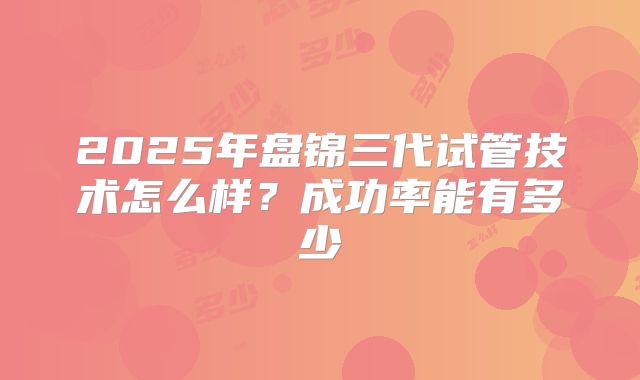 2025年盘锦三代试管技术怎么样？成功率能有多少