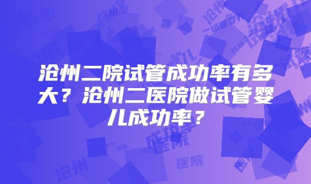沧州二院试管成功率有多大？沧州二医院做试管婴儿成功率？