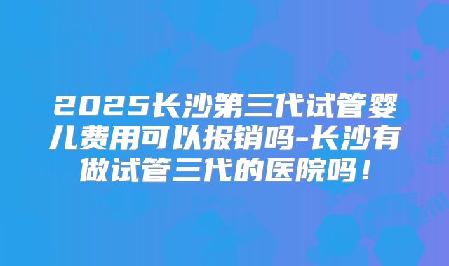 2025长沙第三代试管婴儿费用可以报销吗-长沙有做试管三代的医院吗！