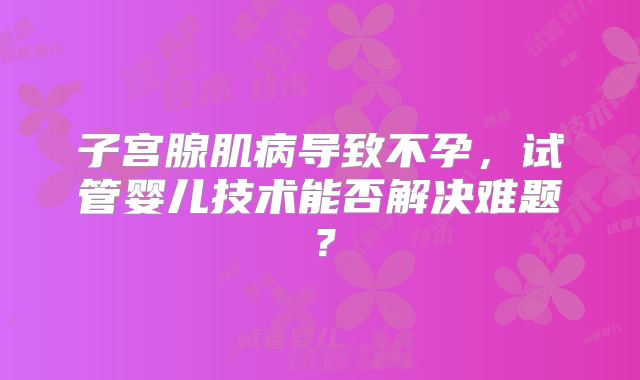 子宫腺肌病导致不孕,试管婴儿技术能否解决难题?