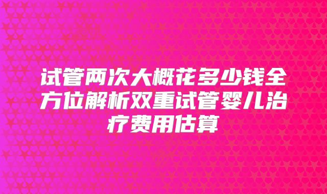 试管两次大概花多少钱全方位解析双重试管婴儿治疗费用估算