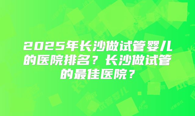 2025年长沙做试管婴儿的医院排名?长沙做试管的最佳医院?
