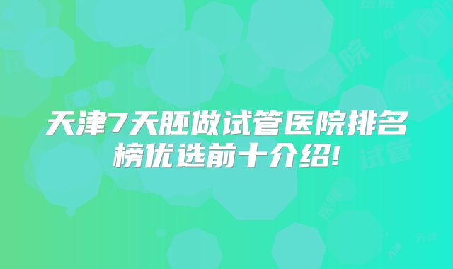 天津7天胚做试管医院排名榜优选前十介绍!