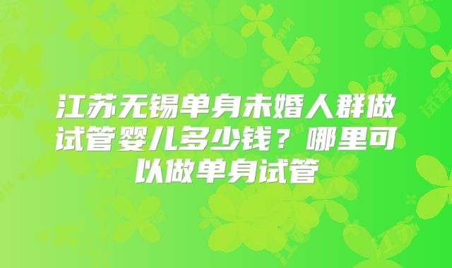 江苏无锡单身未婚人群做试管婴儿多少钱？哪里可以做单身试管