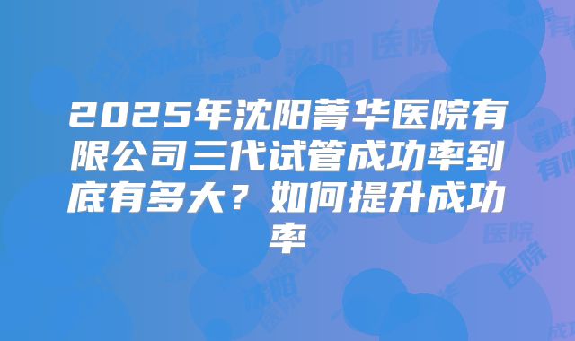 2025年沈阳菁华医院有限公司三代试管成功率到底有多大？如何提升成功率