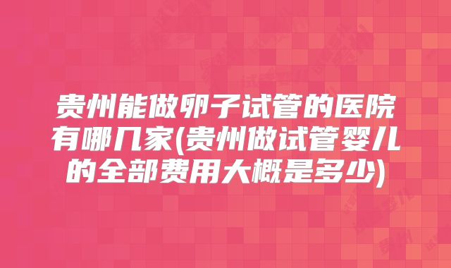 贵州能做卵子试管的医院有哪几家(贵州做试管婴儿的全部费用大概是多少)