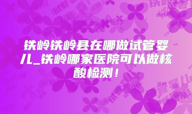 铁岭铁岭县在哪做试管婴儿_铁岭哪家医院可以做核酸检测！