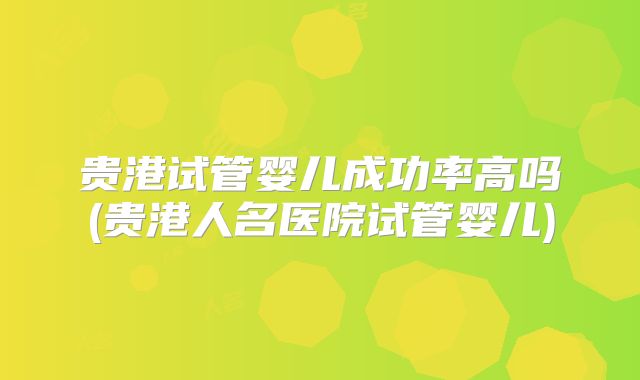 贵港试管婴儿成功率高吗(贵港人名医院试管婴儿)