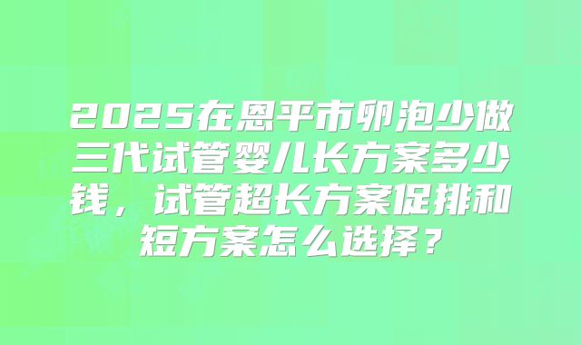 2025在恩平市卵泡少做三代试管婴儿长方案多少钱,试管超长方案促排和短方案怎么选择?