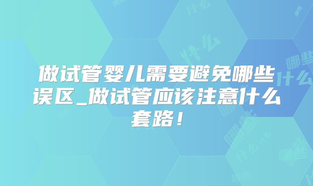 做试管婴儿需要避免哪些误区_做试管应该注意什么套路！