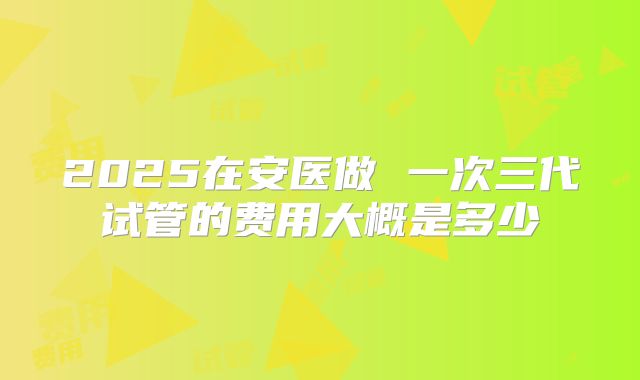 2025在安医做 一次三代试管的费用大概是多少