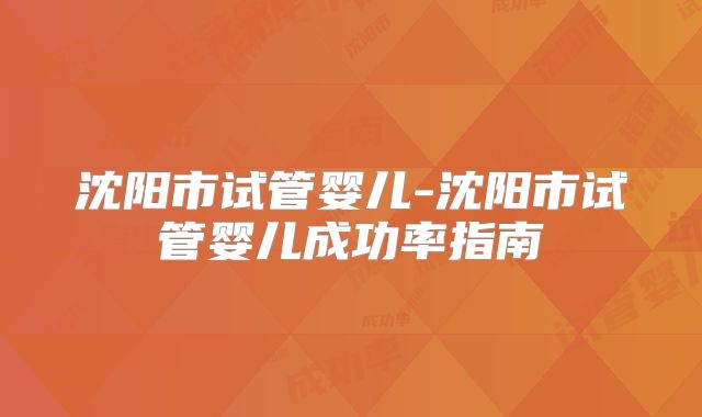 沈阳市试管婴儿-沈阳市试管婴儿成功率指南
