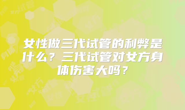 女性做三代试管的利弊是什么？三代试管对女方身体伤害大吗？