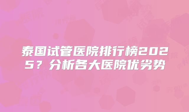 泰国试管医院排行榜2025？分析各大医院优劣势