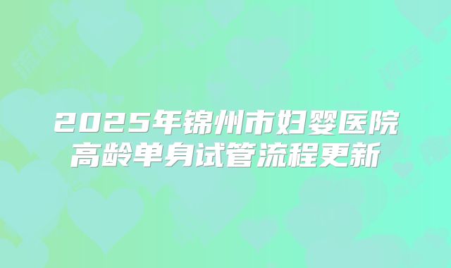 2025年锦州市妇婴医院高龄单身试管流程更新
