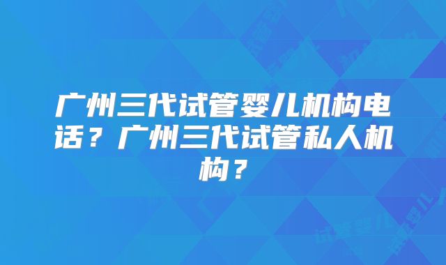 广州三代试管婴儿机构电话?广州三代试管私人机构?