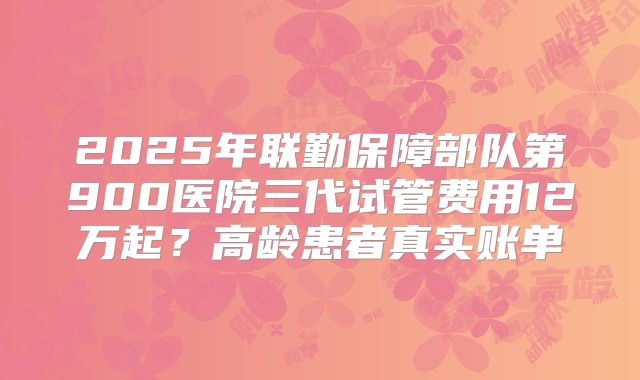 2025年联勤保障部队第900医院三代试管费用12万起？高龄患者真实账单