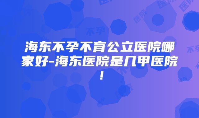 海东不孕不育公立医院哪家好-海东医院是几甲医院！