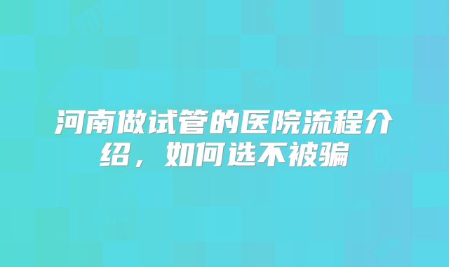 河南做试管的医院流程介绍，如何选不被骗