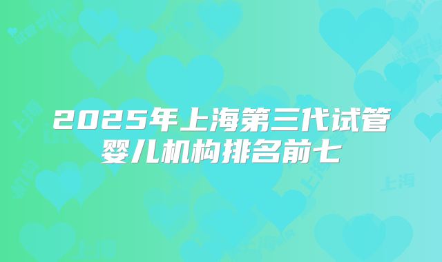 2025年上海第三代试管婴儿机构排名前七