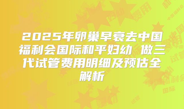 2025年卵巢早衰去中国福利会国际和平妇幼 做三代试管费用明细及预估全解析