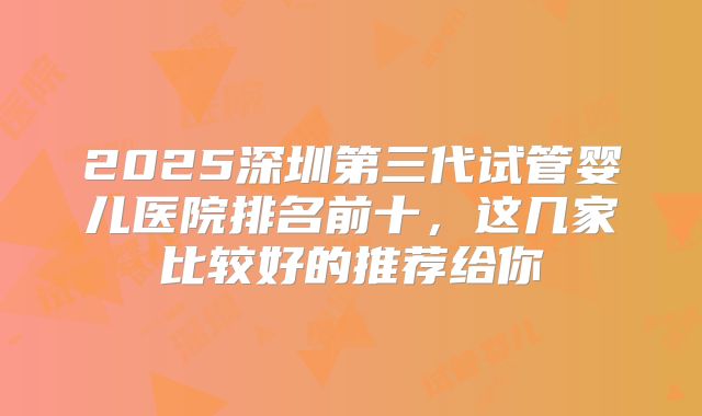 2025深圳第三代试管婴儿医院排名前十,这几家比较好的推荐给你
