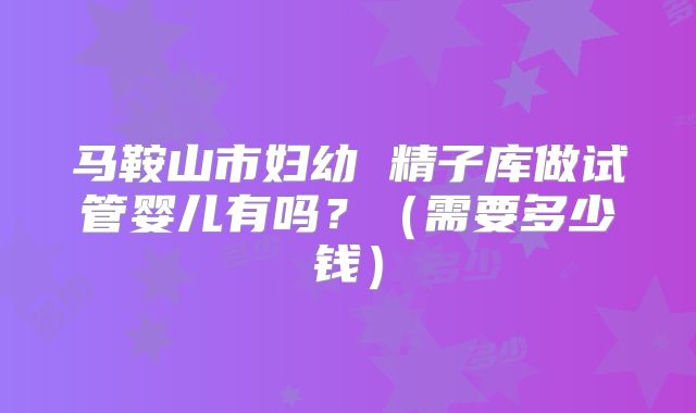 马鞍山市妇幼 精子库做试管婴儿有吗？（需要多少钱）