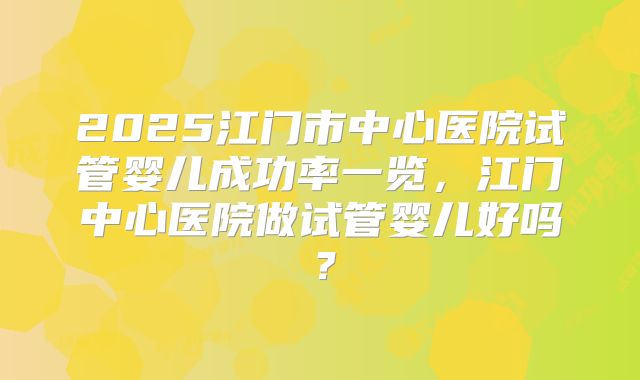 2025江门市中心医院试管婴儿成功率一览，江门中心医院做试管婴儿好吗？