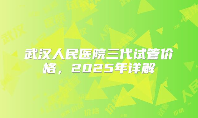 武汉人民医院三代试管价格，2025年详解