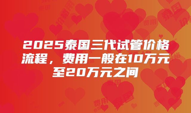 2025泰国三代试管价格流程，费用一般在10万元至20万元之间