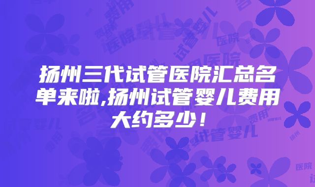 扬州三代试管医院汇总名单来啦,扬州试管婴儿费用大约多少！