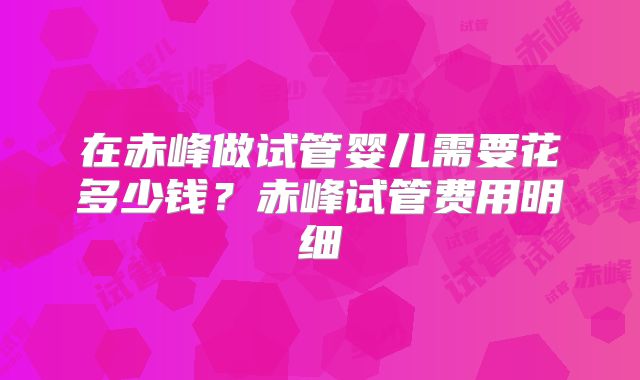 在赤峰做试管婴儿需要花多少钱？赤峰试管费用明细