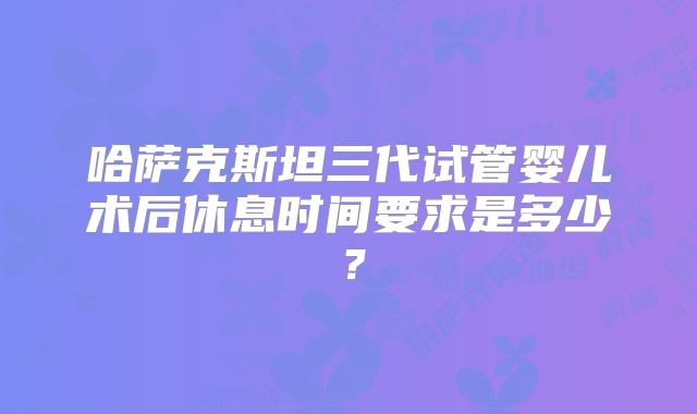 哈萨克斯坦三代试管婴儿术后休息时间要求是多少？