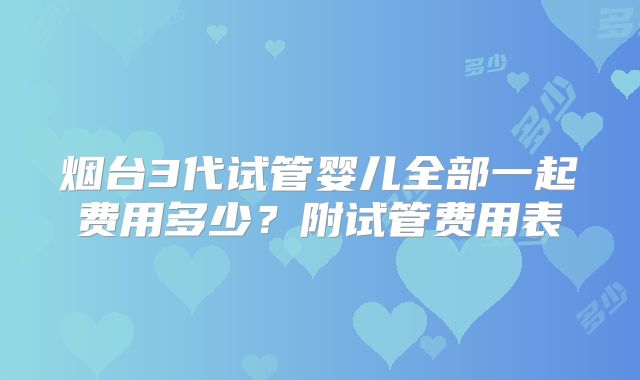 烟台3代试管婴儿全部一起费用多少?附试管费用表