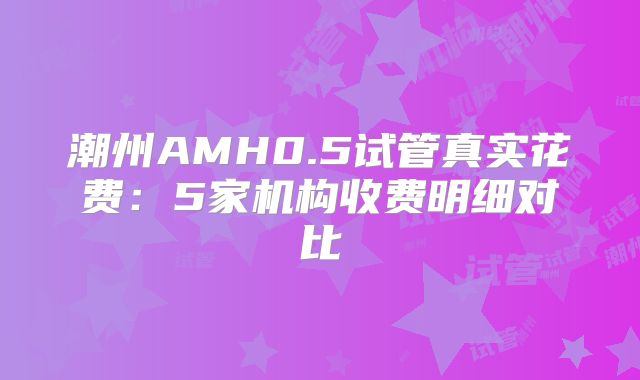 潮州AMH0.5试管真实花费：5家机构收费明细对比