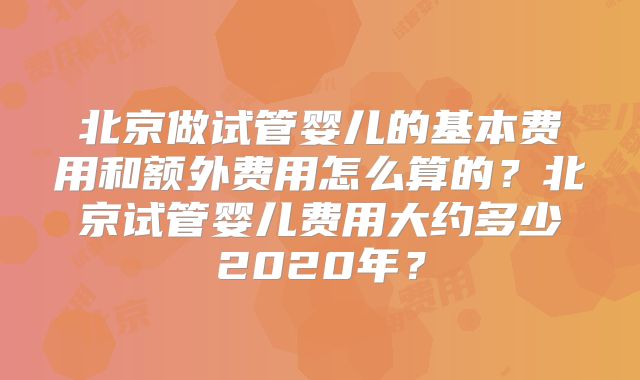 北京做试管婴儿的基本费用和额外费用怎么算的？北京试管婴儿费用大约多少2020年？
