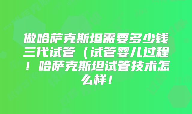 做哈萨克斯坦需要多少钱三代试管（试管婴儿过程！哈萨克斯坦试管技术怎么样！