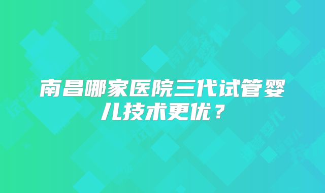 南昌哪家医院三代试管婴儿技术更优？