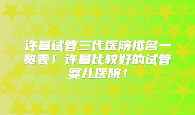 许昌试管三代医院排名一览表!许昌比较好的试管婴儿医院!