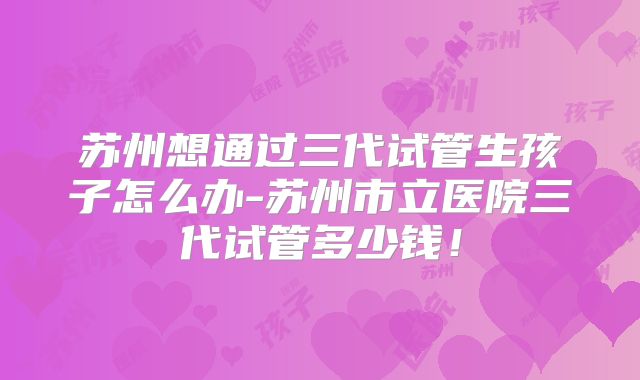 苏州想通过三代试管生孩子怎么办-苏州市立医院三代试管多少钱！