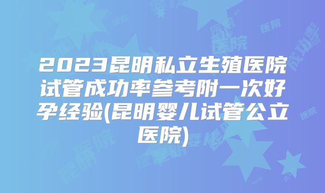 2023昆明私立生殖医院试管成功率参考附一次好孕经验(昆明婴儿试管公立医院)