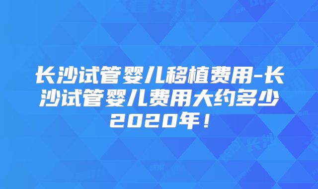 长沙试管婴儿移植费用-长沙试管婴儿费用大约多少2020年！