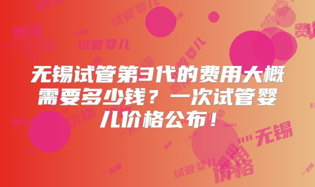 无锡试管第3代的费用大概需要多少钱？一次试管婴儿价格公布！