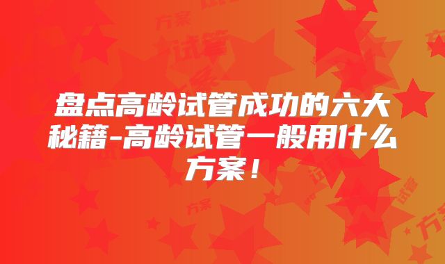 盘点高龄试管成功的六大秘籍-高龄试管一般用什么方案!