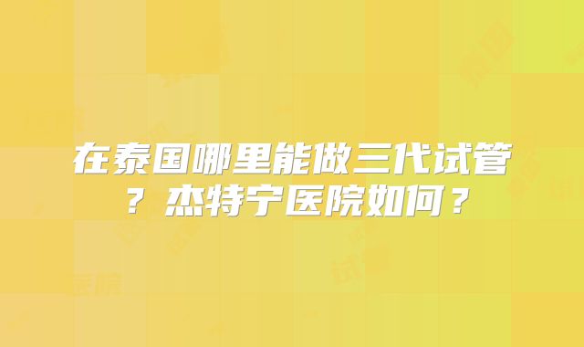 在泰国哪里能做三代试管?杰特宁医院如何?