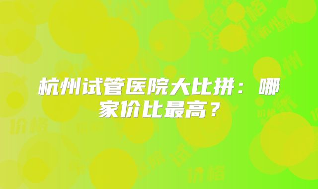 杭州试管医院大比拼：哪家价比最高？
