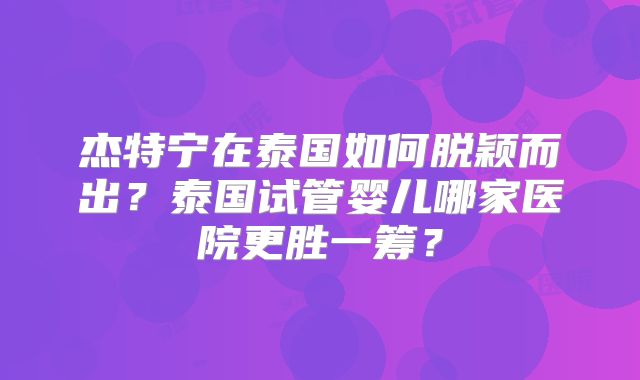 杰特宁在泰国如何脱颖而出?泰国试管婴儿哪家医院更胜一筹?