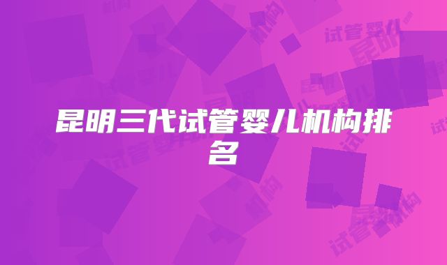 昆明三代试管婴儿机构排名