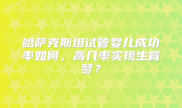 哈萨克斯坦试管婴儿成功率如何，高几率实现生育梦？