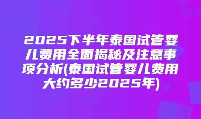 2025下半年泰国试管婴儿费用全面揭秘及注意事项分析(泰国试管婴儿费用大约多少2025年)